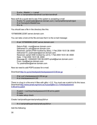 Key fingerprint = AF19 FA27 2F94 998D FDB5 DE3D F8B5 06E4 A169 4E46.
$ echo ./Maildir/ > ~/.qmail
# ln -s /var/qmail/bin/sendmail /usr/sbin/sendmail
Now we'll do a quick test to see if the system is accepting e-mail
# echo To: postmaster@server.domain.com | /var/qmail/bin/qmail-inject
# cd /home/john/Maildir/new
# ls -la
You should see a file in the directory like this:
1075665096.22387.server.domain.com
You can take a look at the file and see that it is the e-mail message:
# cat 1075665096.22387.server.domain.com
Return-Path: <root@server.domain.com>
Delivered-To: john@server.domain.com
Received: (qmail 27454 invoked by alias); 1 Feb 2004 19:51:36 -0000
Delivered-To: postmaster@server.domain.com
Received: (qmail 3400 invoked by uid 0); 1 Feb 2004 19:51:36 -0000
Date: 1 Feb 2004 19:51:36 -0000
Message-ID: <20040201195136.22873.qmail@server.domain.com>
From: root@server.domain.com
To: postmaster@server.domain.com
Now we need to add POP3 access for e-mail.
Download http://cr.yp.to/checkpwd/checkpassword-0.90.tar.gz
# tar xvzf checkpassword-0.90.tar.gz
# cd checkpassword-0.90
There is a bug in a the error.h files with glibc > 2.2. You must use a patch to fix this issue.
Download http://www.qmail.org/moni.csi.hu/pub/glibc-2.3.1/checkpassword-
0.90.errno.patch
# patch < /usr/tmp/checkpassword-0.90.errno.patch
# make
# make setup check
Create /var/qmail/supervise/qmail-pop3d/run
# vi /var/qmail/supervise/qmail-pop3d/run
Add the following:
30
 