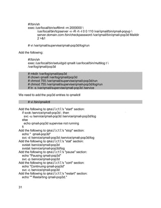 Key fingerprint = AF19 FA27 2F94 998D FDB5 DE3D F8B5 06E4 A169 4E46.
#!/bin/sh
exec /usr/local/bin/softlimit -m 2000000 
/usr/local/bin/tcpserver -v -R -h -l 0 0 110 /var/qmail/bin/qmail-popup 
server.domain.com /bin/checkpassword /var/qmail/bin/qmail-pop3d Maildir
2 >&1
# vi /var/qmail/supervise/qmail-pop3d/log/run
Add the following:
#!/bin/sh
exec /usr/local/bin/setuidgid qmaill /usr/local/bin/multilog t 
/var/log/qmail/pop3d
# mkdir /var/log/qmail/pop3d
# chown qmaill /var/log/qmail/pop3d
# chmod 755 /var/qmail/supervise/qmail-pop3d/run
# chmod 755 /var/qmail/supervise/qmail-pop3d/log/run
# ln -s /var/qmail/supervise/qmail-pop3d /service
We need to add the pop3d entries to qmailctl
# vi /bin/qmailctl
Add the following to qmailctl's "start" section:
if svok /service/qmail-pop3d ; then
svc -u /service/qmail-pop3d /service/qmail-pop3d/log
else
echo qmail-pop3d supervise not running
fi
Add the following to qmailctl's "stop" section:
echo " qmail-pop3d"
svc -d /service/qmail-pop3d /service/qmail-pop3d/log
Add the following to qmailctl's "stat" section:
svstat /service/qmail-pop3d
svstat /service/qmail-pop3d/log
Add the following to qmailctl's "pause" section:
echo "Pausing qmail-pop3d"
svc -p /service/qmail-pop3d
Add the following to qmailctl's "cont" section:
echo "Continuing qmail-pop3d"
svc -c /service/qmail-pop3d
Add the following to qmailctl's "restart" section:
echo "* Restarting qmail-pop3d."
31
 