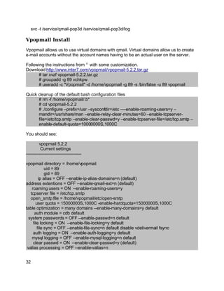 Key fingerprint = AF19 FA27 2F94 998D FDB5 DE3D F8B5 06E4 A169 4E46.
svc -t /service/qmail-pop3d /service/qmail-pop3d/log
Vpopmail Install
Vpopmail allows us to use virtual domains with qmail. Virtual domains allow us to create
e-mail accounts without the account names having to be an actual user on the server.
Following the instructions from 11
with some customization.
Download http://www.inter7.com/vpopmail/vpopmail-5.2.2.tar.gz
# tar xvzf vpopmail-5.2.2.tar.gz
# groupadd -g 89 vchkpw
# useradd -c "Vpopmail" -d /home/vpopmail -g 89 -s /bin/false -u 89 vpopmail
Quick cleanup of the default bash configuration files
# rm -f /home/vpopmail/.b*
# cd vpopmail-5.2.2
# ./configure –prefix=/usr –sysconfdir=/etc ----enable-roaming-users=y –
mandir=/usr/share/man –enable-relay-clear-minutes=60 –enable-tcpserver-
file=/etc/tcp.smtp –enable-clear-passwd=y –enable-tcpserver-file=/etc/tcp.smtp –
enable-default-quota=10000000S,1000C
You should see:
vpopmail 5.2.2
Current settings
---------------------------------------
vpopmail directory = /home/vpopmail
uid = 89
gid = 89
ip alias = OFF --enable-ip-alias-domains=n (default)
address extentions = OFF --enable-qmail-ext=n (default)
roaming users = ON --enable-roaming-users=y
tcpserver file = /etc/tcp.smtp
open_smtp file = /home/vpopmail/etc/open-smtp
user quota = 15000000S,1000C -enable-hardquota=15000000S,1000C
table optimization = many domains --enable-many-domains=y default
auth module = cdb default
system passwords = OFF --enable-passwd=n default
file locking = ON --enable-file-locking=y default
file sync = OFF --enable-file-sync=n default disable vdelivermail fsync
auth logging = ON --enable-auth-logging=y default
mysql logging = OFF --enable-mysql-logging=n default
clear passwd = ON --enable-clear-passwd=y (default)
valias processing = OFF --enable-valias=n
32
 