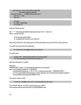 Key fingerprint = AF19 FA27 2F94 998D FDB5 DE3D F8B5 06E4 A169 4E46.
pop syslog = show only failure attempts
--enable-logging=e default
default domain = --enable-default-domain=
auth inc = -Icdb
auth lib =
# make
# make install-strip
# crontab -e
Add the following line:
40 * * * * /home/vpopmail/bin/clearopensmtp 2>&1 > /dev/null
Add a virtual domain:
# cd /home/vpopmail/bin
# ./vadddomain domain.com test123
Note that 'test123' is the password for the postmaster account for this virtual domain.
To add more users do the following:
# ./vadduser name@domain.com test123
for each user.
# echo 40 > /var/qmail/control/concurrencypop3
# vi /var/qmail/supervise/qmail-pop3d/run
Add the following to the file:
#!/bin/sh
MAXPOP3D=`head -1 /var/qmail/control/concurrencypop3`
exec /usr/local/bin/softlimit -m 2000000 
/usr/local/bin/tcpserver -v -R -H -l 0 -x /etc/tcp.pop3.cdb -c "$MAXPOP3D" 
0 110 /var/qmail/bin/qmail-popup server.domain.com /home/vpopmail/bin/vchkpw 
/var/qmail/bin/qmail-pop3d Maildir 2>&1
Lets send a test e-mail
# echo to: joe@domain.com | /var/qmail/bin/qmail-inject
You should see an e-mail to joe@domain.com under /
home/vpopmail/domains/domain.com/joe/Maildir/new
33
 