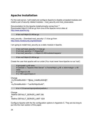 Key fingerprint = AF19 FA27 2F94 998D FDB5 DE3D F8B5 06E4 A169 4E46.
Apache Installation
For the web server, I will install and configure Apache to disable unneeded modules and
install a pair of security related modules – mod_security and mod_dosevasive.
Documentation for the Apache Install primarily comes from 12
Downloaded httpd-2.0.48.tar.gz from one of the Apache mirror sites at
http://www.apache.org.
# tar xvzf httpd-2.0.48.tar.gz
mod_security – Download mod_security-1.7.4.tar.gz from
http://www.modsecurity.org/download/.
I am going to install mod_security as a static module in Apache.
# tar xvzf mod_security-1.7.4.tar.gz
# cd mod_security-1.7.4/apache2/
# cp mod_security.c ../../httpd-2.0.48/modules/mappers/
# tar xvzf httpd-2.0.48.tar.gz
Create the user that apache will run under (You must never have Apache run as 'root')
# groupadd -g 48 www
# useradd -c "Apache Web Server" -d /home/httpd -g 48 -s /sbin/nologin -u 48
www
# cd httpd-2.0.48
# vi +66 support/apxs.in
Change
my $installbuilddir = "@exp_installbuilddir@";
to
my $installbuilddir = "/usr/lib/httpd/build/";
# vi +119 server/mpm/prefork/prefork.c
Change
#define DEFAULT_SERVER_LIMIT 256
to
#define DEFAULT_SERVER_LIMIT 1024
Configure Apache with the the configuration options in Appendix C. They are too long to
put into the main section of this paper.
34
 