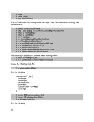 Key fingerprint = AF19 FA27 2F94 998D FDB5 DE3D F8B5 06E4 A169 4E46.
# make
# make install
# strip /usr/sbin/httpd
The strip command removes symbols from object files. This will make our binary files
smaller in size.
# chmod 0511 /usr/sbin/httpd
# strip --strip-debug -R .comment /usr/lib/httpd/modules/*.so
# mkdir -p /var/log/httpd
# mkdir -p /var/lib/dav
# rm -rf /var/logs
# mv /home/httpd/build /usr/lib/httpd/build
# rm -f /usr/lib/httpd/build/libtool
# ln -s /usr/bin/libtool /usr/lib/httpd/build/libtool
# ln -s /var/log/httpd /etc/httpd/logs
# ln -s /var/run /etc/httpd/run
# ln -s /usr/lib/httpd/modules /etc/httpd/modules
# ln -s /usr/lib/httpd/build /etc/httpd/build
The following is added to fix problem when building PHP4:
# mkdir /home/httpd/build
# ln -s /usr/bin/libtool /home/httpd/build/libtool
Create the httpd logrotate file:
# vi /etc/logrotate.d/httpd
Add the following:
/var/log/httpd/*_log {
missingok
notifempty
sharedscripts
postrotate
/usr/bin/killall -HUP httpd
endscript
}
# chmod 640 /etc/logrotate.d/httpd
# chown 0.0 /etc/logrotate.d/httpd
# vi /etc/sysconfig/httpd
Add the following:
35
 