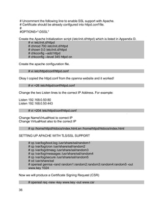 Key fingerprint = AF19 FA27 2F94 998D FDB5 DE3D F8B5 06E4 A169 4E46.
# Uncomment the following line to enable SSL support with Apache.
# Certificate should be already configured into httpd.conf file.
#
#OPTIONS="-DSSL"
Create the Apache Initialization script (/etc/init.d/httpd) which is listed in Appendix D.
# vi /etc/init.d/httpd
# chmod 700 /etc/init.d/httpd
# chown 0.0 /etc/init.d/httpd
# chkconfig --add httpd
# chkconfig --level 345 httpd on
Create the apache configuration file.
# vi /etc/httpd/conf/httpd.conf
Okay I copied the httpd.conf from the openna website and it worked!
# vi +26 /etc/httpd/conf/httpd.conf
Change the two Listen lines to the correct IP Address. For example:
Listen 192.168.0.50:80
Listen 192.168.0.50:443
# vi +204 /etc/httpd/conf/httpd.conf
Change NameVirtualHost to correct IP
Change VirtualHost also to the correct IP
# cp /home/httpd/htdocs/index.html.en /home/httpd/htdocs/index.html
SETTING UP APACHE WITH TLS/SSL SUPPORT
# cp /var/log/boot.log /usr/share/ssl/random1
# cp /var/log/cron /usr/share/ssl/random2
# cp /var/log/dmesg /usr/share/ssl/random3
# cp /var/log/messages /usr/share/ssl/random4
# cp /var/log/secure /usr/share/ssl/random5
# cd /usr/share/ssl
# openssl genrsa -rand random1:random2:random3:random4:random5 -out
www.key 1024
Now we will produce a Certificate Signing Request (CSR)
# openssl req -new -key www.key -out www.csr
36
 