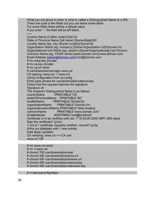 Key fingerprint = AF19 FA27 2F94 998D FDB5 DE3D F8B5 06E4 A169 4E46.
What you are about to enter is what is called a Distinguished Name or a DN.
There are quite a few fields but you can leave some blank
For some fields there will be a default value,
If you enter '.', the field will be left blank.
-----
Country Name (2 letter code) [CA]:CA
State or Province Name (full name) [Some-State]:BC
Locality Name (eg, city) [Some-Locality]:SomeCity
Organization Name (eg, company) [Some-Organization Ltd]:Domain Inc
Organizational Unit Name (eg, section) [Some-Organizational]:Cert Division
Common Name (eg, YOUR name) [www.domain.com]:www.domain.com
Email Address [admin@domain.com]:root@domain.com
# mv www.key private/
# mv ca.key private/
# mv ca.crt certs/
# /usr/share/ssl/misc/sign www.csr
CA signing: www.csr -> www.crt:
Using configuration from ca.config
Enter pass phrase for /usr/share/ssl/private/ca.key:
Check that the request matches the signature
Signature ok
The Subject's Distinguished Name is as follows
countryName :PRINTABLE:'CA'
stateOrProvinceName :PRINTABLE:'BC'
localityName :PRINTABLE:'SomeCity'
organizationName :PRINTABLE:'Domain Inc'
organizationalUnitName:PRINTABLE:'Web Hosting'
commonName :PRINTABLE:'www.domain.com'
emailAddress :IA5STRING:'root@localhost'
Certificate is to be certified until Jan 7 16:53:26 2005 GMT (365 days)
Sign the certificate? [y/n]:y
1 out of 1 certificate requests certified, commit? [y/n]y
Write out database with 1 new entries
Data Base Updated
CA verifying: www.crt <-> CA cert
www.crt: OK
# mv www.crt certs/
# rm -f www.csr
# chmod 750 /usr/share/ssl/private/
# chmod 400 /usr/share/ssl/certs/ca.crt
# chmod 400 /usr/share/ssl/certs/www.crt
# chmod 400 /usr/share/ssl/private/ca.key
# chmod 400 /usr/share/ssl/private/www.key
# vi /etc/sysconfig/httpd
38
 