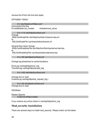 Key fingerprint = AF19 FA27 2F94 998D FDB5 DE3D F8B5 06E4 A169 4E46.
remove the # from the line that reads:
OPTIONS="-DSSL"
# vi /etc/httpd/conf/httpd.conf
Uncomment the line:
# LoadModule ssl_module modules/mod_ssl.so
# vi +110 /etc/httpd/conf/ssl.conf
Change
#SSLCertificateFile /etc/httpd/conf/ssl.crt/server-dsa.crt
to
SSLCertificateFile /usr/share/ssl/certs/www.crt
Several lines down change
#SSLCertificateKeyFile /etc/httpd/conf/ssl.key/server-dsa.key
to
SSLCertificateKeyFile /usr/share/ssl/private/www.key
# vi +92 /etc/httpd/conf/ssl.conf
Change log directories to correct locations:
ErrorLog /var/log/httpd/error_log
TransferLog /var/log/httpd/access_log
# vi +243 /etc/httpd/conf/ssl.conf
Change line to read:
CustomLog /var/log/httpd/ssl_request_log 
# vi +62 /etc/httpd/conf/ssl.conf
Change line to read:
SSLMutex
Restart Apache
# /etc/init.d/httpd restart
If you receive any errors check in /var/log/httpd/error_log
Mod_security Installation
There are several ways to install mod_security. Please check out the latest
39
 