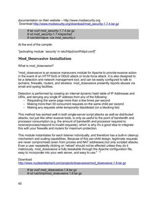 Key fingerprint = AF19 FA27 2F94 998D FDB5 DE3D F8B5 06E4 A169 4E46.
documentation on their website – http://www.modsecurity.org
Download http://www.modsecurity.org/download/mod_security-1.7.4.tar.gz
# tar xvzf mod_security-1.7.4.tar.gz
# cd mod_security-1.7.4/apache2
# /usr/sbin/apxs -cia mod_security.c
At the end of the compile:
“[activating module `security' in /etc/httpd/conf/httpd.conf]”
Mod_Dosevasive Installation
What is mod_dosevasive?
"mod_dosevasive is an evasive maneuvers module for Apache to provide evasive action
in the event of an HTTP DoS or DDoS attack or brute force attack. It is also designed to
be a detection and network management tool, and can be easily configured to talk to
ipchains, firewalls, routers, and etcetera. mod_dosevasive presently reports abuses via
email and syslog facilities.
Detection is performed by creating an internal dynamic hash table of IP Addresses and
URIs, and denying any single IP address from any of the following:
• Requesting the same page more than a few times per second
• Making more than 50 concurrent requests on the same child per second
• Making any requests while temporarily blacklisted (on a blocking list)
This method has worked well in both single-server script attacks as well as distributed
attacks, but just like other evasive tools, is only as useful to the point of bandwidth and
processor consumption (e.g. the amount of bandwidth and processor required to
receive/process/respond to invalid requests), which is why it's a good idea to integrate
this with your firewalls and routers for maximum protection.
This module instantiates for each listener individually, and therefore has a built-in cleanup
mechanism and scaling capabilities. Because of this per-child design, legitimate requests
are never compromised (even from proxies and NAT addresses) but only scripted attacks.
Even a user repeatedly clicking on 'reload' should not be affected unless they do it
maliciously. mod_dosevasive is fully tweakable through the Apache configuration file,
easy to incorporate into your web server, and easy to use." 13
Download
http://www.nuclearelephant.com/projects/dosevasive/mod_dosevasive.1.8.tar.gz
# tar xvzf mod_dosevasive.1.8.tar.gz
# cd /usr/tmp/mod_dosevasive.1.8.tar.gz
40
 