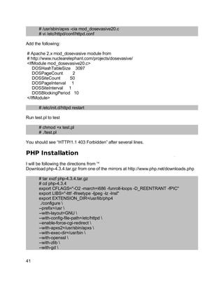 Key fingerprint = AF19 FA27 2F94 998D FDB5 DE3D F8B5 06E4 A169 4E46.
# /usr/sbin/apxs -cia mod_dosevasive20.c
# vi /etc/httpd/conf/httpd.conf
Add the following:
# Apache 2.x mod_dosevasive module from
# http://www.nuclearelephant.com/projects/dosevasive/
<IfModule mod_dosevasive20.c>
DOSHashTableSize 3097
DOSPageCount 2
DOSSiteCount 50
DOSPageInterval 1
DOSSiteInterval 1
DOSBlockingPeriod 10
</IfModule>
# /etc/init.d/httpd restart
Run test.pl to test
# chmod +x test.pl
# ./test.pl
You should see “HTTP/1.1 403 Forbidden” after several lines.
PHP Installation
I will be following the directions from 14
Download php-4.3.4.tar.gz from one of the mirrors at http://www.php.net/downloads.php
# tar xvzf php-4.3.4.tar.gz
# cd php-4.3.4
export CFLAGS="-O2 -march=i686 -funroll-loops -D_REENTRANT -fPIC"
export LIBS="-lttf -lfreetype -ljpeg -lz -lnsl"
export EXTENSION_DIR=/usr/lib/php4
./configure 
--prefix=/usr 
--with-layout=GNU 
--with-config-file-path=/etc/httpd 
--enable-force-cgi-redirect 
--with-apxs2=/usr/sbin/apxs 
--with-exec-dir=/usr/bin 
--with-openssl 
--with-zlib 
--with-gd 
41
 
