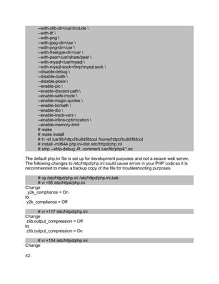 Key fingerprint = AF19 FA27 2F94 998D FDB5 DE3D F8B5 06E4 A169 4E46.
--with-zlib-dir=/usr/include 
--with-ttf 
--with-png 
--with-jpeg-dir=/usr 
--with-png-dir=/usr 
--with-freetype-dir=/usr 
--with-pear=/usr/share/pear 
--with-mysql=/usr/mysql 
--with-mysql-sock=/tmp/mysql.sock 
--disable-debug 
--disable-rpath 
--disable-posix 
--enable-pic 
--enable-discard-path 
--enable-safe-mode 
--enable-magic-quotes 
--enable-bcmath 
--enable-dio 
--enable-track-vars 
--enable-inline-optimization 
--enable-memory-limit
# make
# make install
# ln -sf /usr/lib/httpd/build/libtool /home/httpd/build/libtool
# install -m0644 php.ini-dist /etc/httpd/php.ini
# strip --strip-debug -R .comment /usr/lib/php4/*.so
The default php.ini file is set up for development purposes and not a secure web server.
The following changes to /etc/httpd/php.ini could cause errors in your PHP code so it is
recommended to make a backup copy of the file for troubleshooting purposes.
# cp /etc/httpd/php.ini /etc/httpd/php.ini.bak
# vi +85 /etc/httpd/php.ini
Change
y2k_compliance = On
to
y2k_compliance = Off
# vi +117 /etc/httpd/php.ini
Change
zlib.output_compression = Off
to
zlib.output_compression = On
# vi +154 /etc/httpd/php.ini
Change
42
 