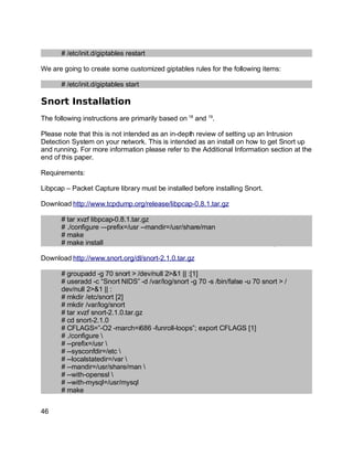 Key fingerprint = AF19 FA27 2F94 998D FDB5 DE3D F8B5 06E4 A169 4E46.
# /etc/init.d/giptables restart
We are going to create some customized giptables rules for the following items:
# /etc/init.d/giptables start
Snort Installation
The following instructions are primarily based on 18
and 19
.
Please note that this is not intended as an in-depth review of setting up an Intrusion
Detection System on your network. This is intended as an install on how to get Snort up
and running. For more information please refer to the Additional Information section at the
end of this paper.
Requirements:
Libpcap – Packet Capture library must be installed before installing Snort.
Download http://www.tcpdump.org/release/libpcap-0.8.1.tar.gz
# tar xvzf libpcap-0.8.1.tar.gz
# ./configure –-prefix=/usr --mandir=/usr/share/man
# make
# make install
Download http://www.snort.org/dl/snort-2.1.0.tar.gz
# groupadd -g 70 snort > /dev/null 2>&1 || :[1]
# useradd -c “Snort NIDS” -d /var/log/snort -g 70 -s /bin/false -u 70 snort > /
dev/null 2>&1 || :
# mkdir /etc/snort [2]
# mkdir /var/log/snort
# tar xvzf snort-2.1.0.tar.gz
# cd snort-2.1.0
# CFLAGS=”-O2 -march=i686 -funroll-loops”; export CFLAGS [1]
# ./configure 
# --prefix=/usr 
# --sysconfdir=/etc 
# --localstatedir=/var 
# --mandir=/usr/share/man 
# --with-openssl 
# --with-mysql=/usr/mysql
# make
46
 