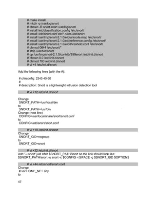 Key fingerprint = AF19 FA27 2F94 998D FDB5 DE3D F8B5 06E4 A169 4E46.
# make install
# mkdir -p /var/log/snort
# chown -R snort.snort /var/log/snort
# install /etc/classification.config /etc/snort/
# install /etc/snort.conf etc/*.rules /etc/snort
# install /usr/tmp/snort-2.1.0/etc/unicode.map /etc/snort/
# install /usr/tmp/snort-2.1.0/etc/reference.config /etc/snort/
# install /usr/tmp/snort-2.1.0/etc/threshold.conf /etc/snort/
# chmod 0644 /etc/snort/*
# strip /usr/bin/snort
# cp /usr/tmp/snort-2.1.0/contrib/S99snort /etc/init.d/snort
# chown 0.0 /etc/init.d/snort
# chmod 700 /etc/init.d/snort
# vi +4 /etc/init.d/snort
Add the following lines (with the #):
# chkconfig: 2345 40 60
#
# description: Snort is a lightweight intrusion detection tool
# vi +12 /etc/init.d/snort
Change
SNORT_PATH=/usr/local/bin
to
SNORT_PATH=/usr/bin
Change (next line)
CONFIG=/usr/local/share/snort/snort.conf
to
CONFIG=/etc/snort/snort.conf
# vi +19 /etc/init.d/snort
Change
SNORT_GID=nogroup
to
SNORT_GID=snort
# vi +32 /etc/init.d/snort
Add '-u snort' just after $SNORT_PATH/snort so the line should look like:
$SNORT_PATH/snort -u snort -c $CONFIG -i $IFACE -g $SNORT_GID $OPTIONS
# vi +44 /etc/snort/snort.conf
Change
# var HOME_NET any
to
47
 