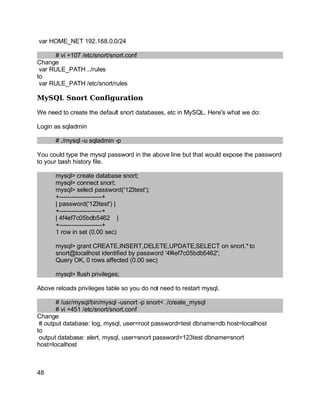 Key fingerprint = AF19 FA27 2F94 998D FDB5 DE3D F8B5 06E4 A169 4E46.
var HOME_NET 192.168.0.0/24
# vi +107 /etc/snort/snort.conf
Change
var RULE_PATH ../rules
to
var RULE_PATH /etc/snort/rules
MySQL Snort Configuration
We need to create the default snort databases, etc in MySQL. Here's what we do:
Login as sqladmin
# ./mysql -u sqladmin -p
You could type the mysql password in the above line but that would expose the password
to your bash history file.
mysql> create database snort;
mysql> connect snort;
mysql> select password('123test');
+---------------------+
| password('123test') |
+---------------------+
| 4f4ef7c05bdb5462 |
+---------------------+
1 row in set (0.00 sec)
mysql> grant CREATE,INSERT,DELETE,UPDATE,SELECT on snort.* to
snort@localhost identified by password '4f4ef7c05bdb5462';
Query OK, 0 rows affected (0.00 sec)
mysql> flush privileges;
Above reloads privileges table so you do not need to restart mysql.
# /usr/mysql/bin/mysql -usnort -p snort< ./create_mysql
# vi +451 /etc/snort/snort.conf
Change
# output database: log, mysql, user=root password=test dbname=db host=localhost
to
output database: alert, mysql, user=snort password=123test dbname=snort
host=localhost
48
 