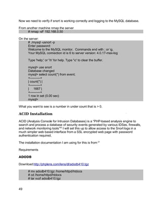 Key fingerprint = AF19 FA27 2F94 998D FDB5 DE3D F8B5 06E4 A169 4E46.
Now we need to verify if snort is working correctly and logging to the MySQL database.
From another machine nmap the server
# nmap -sF 192.168.0.50
On the server:
# ./mysql -usnort -p
Enter password:
Welcome to the MySQL monitor. Commands end with ; or g.
Your MySQL connection id is 6 to server version: 4.0.17-max-log
Type 'help;' or 'h' for help. Type 'c' to clear the buffer.
mysql> use snort
Database changed
mysql> select count(*) from event;
+----------+
| count(*) |
+----------+
| 1667 |
+----------+
1 row in set (0.00 sec)
mysql>
What you want to see is a number in under count that is > 0.
ACID Installation
ACID (Analysis Console for Intrusion Databases) is a “PHP-based analysis engine to
search and process a database of security events generated by various IDSes, firewalls,
and network monitoring tools”20
I will set this up to allow access to the Snort logs in a
much simpler web based interface from a SSL encrypted web page with password
authentication required.
The installation documentation I am using for this is from 21
Requirements
ADODB
Download http://phplens.com/lens/dl/adodb410.tgz
# mv adodb410.tgz /home/httpd/htdocs
# cd /home/httpd/htdocs
# tar xvzf adodb410.tgz
49
 