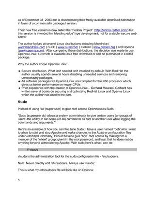 Key fingerprint = AF19 FA27 2F94 998D FDB5 DE3D F8B5 06E4 A169 4E46.
as of December 31, 2003 and is discontinuing their freely available download distribution
in favor of a commercially packaged version.
Their new free version is now called the “Fedora Project” (http://fedora.redhat.com/) but
this version is intended for 'bleeding edge' type development, not for a stable, secure web
server.
The author looked at several Linux distributions including Mandrake (
www.mandrake.com ) SuSE ( www.suse.com ), Debian ( www.debian.org ) and Openna
(www.openna.com). After comparing these distributions, the decision was made to use
Openna Linux 1.0 which is available as a free download or can be purchased in a retail
package.
Why the author chose Openna Linux:
➔ Secure distribution. What isn't needed isn't installed by default. With Red Hat the
author usually spends several hours disabling unneeded services and removing
unnecessary packages.
➔ All software packages for Openna Linux are compiled for the i686 processor which
gives us better performance on newer CPUs
➔ Prior experience with the creator of Openna Linux – Gerhard Mourani. Gerhard has
written several books on securing and optimizing RedHat Linux and Openna Linux
which the author has used in the past.
Sudo
Instead of using 'su' (super user) to gain root access Openna uses Sudo.
"Sudo (superuser do) allows a system administrator to give certain users (or groups of
users) the ability to run some (or all) commands as root or another user while logging the
commands and arguments."1
Here's an example of how you can fine tune Sudo. I have a user named “bob” who I want
to allow to start and stop Apache and make changes to the Apache configuration files
under /etc/httpd. Normally, I would have to give “bob” root access by making him a
member of the 'wheel' group, give him the root password, and trust that he does not do
anything beyond administering Apache. With sudo here's what I can do:
# visudo
visudo is the administration tool for the sudo configuration file - /etc/sudoers.
Note: Never directly edit /etc/sudoers. Always use 'visudo'.
This is what my /etc/sudoers file will look like on Openna:
5
 