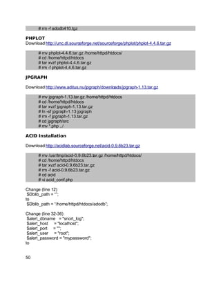 Key fingerprint = AF19 FA27 2F94 998D FDB5 DE3D F8B5 06E4 A169 4E46.
# rm -f adodb410.tgz
PHPLOT
Download http://unc.dl.sourceforge.net/sourceforge/phplot/phplot-4.4.6.tar.gz
# mv phplot-4.4.6.tar.gz /home/httpd/htdocs/
# cd /home/httpd/htdocs
# tar xvzf phplot-4.4.6.tar.gz
# rm -f phplot-4.4.6.tar.gz
JPGRAPH
Download http://www.aditus.nu/jpgraph/downloads/jpgraph-1.13.tar.gz
# mv jpgraph-1.13.tar.gz /home/httpd/htdocs
# cd /home/httpd/htdocs
# tar xvzf jpgraph-1.13.tar.gz
# ln -sf jpgraph-1.13 jpgraph
# rm -f jpgraph-1.13.tar.gz
# cd jpgraph/src
# mv *.php ../
ACID Installation
Download http://acidlab.sourceforge.net/acid-0.9.6b23.tar.gz
# mv /usr/tmp/acid-0.9.6b23.tar.gz /home/httpd/htdocs/
# cd /home/httpd/htdocs
# tar xvzf acid-0.9.6b23.tar.gz
# rm -f acid-0.9.6b23.tar.gz
# cd acid
# vi acid_conf.php
Change (line 12)
$Dblib_path = “”;
to
$Dblib_path = “/home/httpd/htdocs/adodb”;
Change (line 32-36)
$alert_dbname = "snort_log";
$alert_host = "localhost";
$alert_port = "";
$alert_user = "root";
$alert_password = "mypassword";
to
50
 