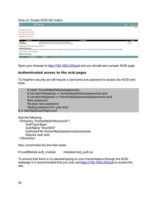 Key fingerprint = AF19 FA27 2F94 998D FDB5 DE3D F8B5 06E4 A169 4E46.
Click on 'Create ACID AG' button
Open your browser to http://192.168.0.50/acid and you should see a proper ACID page.
Authenticated access to the acid pages
To heighten security we will require a username and password to access the ACID web
tools.
# mkdir /home/httpd/htdocs/passwords
# /usr/sbin/httpasswd -c /home/httpd/htdocs/passwords acid
# /usr/sbin/htpasswd -c /home/httpd/passwords/passwords acid
New password:
Re-type new password:
Adding password for user acid
# vi /etc/httpd/conf/httpd.conf
Add the following:
<Directory "/home/httpd/htdocs/acid">
AuthType Basic
AuthName "SnortIDS"
AuthUserFile /home/httpd/passwords/passwords
Require user acid
</Directory>
Also uncomment the line that reads:
# LoadModule auth_module modules/mod_auth.so
To ensure that there is no eavesdropping on your transmissions through the ACID
webpage it is recommended that you only use https://192.168.0.50/acid to access the
site.
52
 