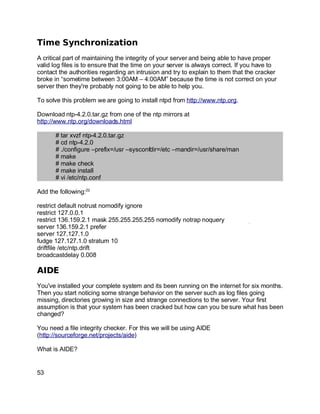 Key fingerprint = AF19 FA27 2F94 998D FDB5 DE3D F8B5 06E4 A169 4E46.
Time Synchronization
A critical part of maintaining the integrity of your server and being able to have proper
valid log files is to ensure that the time on your server is always correct. If you have to
contact the authorities regarding an intrusion and try to explain to them that the cracker
broke in “sometime between 3:00AM – 4:00AM” because the time is not correct on your
server then they're probably not going to be able to help you.
To solve this problem we are going to install ntpd from http://www.ntp.org.
Download ntp-4.2.0.tar.gz from one of the ntp mirrors at
http://www.ntp.org/downloads.html
# tar xvzf ntp-4.2.0.tar.gz
# cd ntp-4.2.0
# ./configure –prefix=/usr –sysconfdir=/etc –mandir=/usr/share/man
# make
# make check
# make install
# vi /etc/ntp.conf
Add the following:22
restrict default notrust nomodify ignore
restrict 127.0.0.1
restrict 136.159.2.1 mask 255.255.255.255 nomodify notrap noquery
server 136.159.2.1 prefer
server 127.127.1.0
fudge 127.127.1.0 stratum 10
driftfile /etc/ntp.drift
broadcastdelay 0.008
AIDE
You've installed your complete system and its been running on the internet for six months.
Then you start noticing some strange behavior on the server such as log files going
missing, directories growing in size and strange connections to the server. Your first
assumption is that your system has been cracked but how can you be sure what has been
changed?
You need a file integrity checker. For this we will be using AIDE
(http://sourceforge.net/projects/aide)
What is AIDE?
53
 