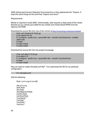 Key fingerprint = AF19 FA27 2F94 998D FDB5 DE3D F8B5 06E4 A169 4E46.
AIDE (Advanced Intrusion Detection Environment) is a free replacement for Tripwire. It
does the same things as the semi-free Tripwire and more.23
Requirements
Mhash is required to build AIDE. Unfortunately, aide requires a static build of the mhash
libraries so you cannot just install the two mhash and mhash-devel RPMs from the
Openna CD-ROM.
Download the source file from one of the mirrors at http://sourceforge.net/projects/mhash/
# tar xvzf mhash-0.8.18.tar.gz
# cd mhash-0.8.18
# ./configure –prefix=/usr –sysconfdir=/etc –mandir=/usr/share/man –enable-
static=yes
# make
# make check
# make install
Download the source file from the project homepage
# tar xvzf aide-0.10.tar.gz
# cd aide-0.10
# ./configure –prefix=/usr –sysconfdir=/etc –mandir=/usr/share/man
# make
# make install
Now we need to create /etc/aide.conf file24
. I've customized the file for my particular
configuration.
# vi /etc/aide.conf
Add the following:
Rule = p+i+u+g+n+s+md5
/etc p+i+u+g
/sbin Rule
/bin Rule
/etc/httpd/conf Rule
/usr/bin Rule
/usr/local Rule
!/var/spool/.*
!/var/log/.*
!/var/lock/.*
!/var/run/.*
54
 