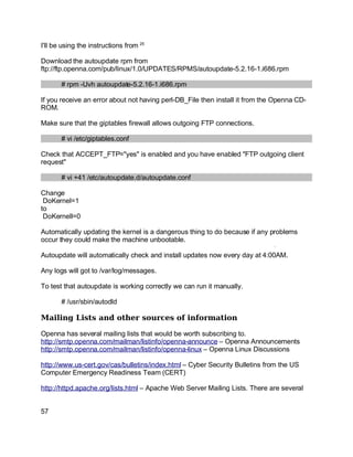 Key fingerprint = AF19 FA27 2F94 998D FDB5 DE3D F8B5 06E4 A169 4E46.
I'll be using the instructions from 25
Download the autoupdate rpm from
ftp://ftp.openna.com/pub/linux/1.0/UPDATES/RPMS/autoupdate-5.2.16-1.i686.rpm
# rpm -Uvh autoupdate-5.2.16-1.i686.rpm
If you receive an error about not having perl-DB_File then install it from the Openna CD-
ROM.
Make sure that the giptables firewall allows outgoing FTP connections.
# vi /etc/giptables.conf
Check that ACCEPT_FTP="yes" is enabled and you have enabled "FTP outgoing client
request"
# vi +41 /etc/autoupdate.d/autoupdate.conf
Change
DoKernel=1
to
DoKernell=0
Automatically updating the kernel is a dangerous thing to do because if any problems
occur they could make the machine unbootable.
Autoupdate will automatically check and install updates now every day at 4:00AM.
Any logs will got to /var/log/messages.
To test that autoupdate is working correctly we can run it manually.
# /usr/sbin/autodld
Mailing Lists and other sources of information
Openna has several mailing lists that would be worth subscribing to.
http://smtp.openna.com/mailman/listinfo/openna-announce – Openna Announcements
http://smtp.openna.com/mailman/listinfo/openna-linux – Openna Linux Discussions
http://www.us-cert.gov/cas/bulletins/index.html – Cyber Security Bulletins from the US
Computer Emergency Readiness Team (CERT)
http://httpd.apache.org/lists.html – Apache Web Server Mailing Lists. There are several
57
 
