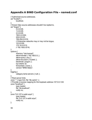 Key fingerprint = AF19 FA27 2F94 998D FDB5 DE3D F8B5 06E4 A169 4E46.
Appendix A BIND Configuration File – named.conf
// Authorized source addresses.
acl "trusted" {
localhost;
};
// Known fake source addresses shouldn't be replied to.
acl "bogon" {
0.0.0.0/8;
1.0.0.0/8;
2.0.0.0/8;
192.0.2.0/24;
224.0.0.0/3;
169.254.0.0/16;
// Enterprise networks may or may not be bogus.
10.0.0.0/8;
172.16.0.0/12;
// 192.168.0.0/16;
};
options {
directory "/etc/named";
allow-transfer { 192.168.0.5; };
allow-query { any; };
allow-recursion { trusted; };
blackhole { bogon; };
tcp-clients 32;
forwarders { none; };
version "BIND Baby";
};
logging {
category lame-servers { null; };
};
// Root server hints
zone "." { type hint; file "db.cache"; };
// Provide a reverse mapping for the loopback address 127.0.0.1/24
zone "localhost" {
type master;
file "db.localhost";
notify no;
};
zone "0.0.127.in-addr.arpa" {
type master;
file "0.0.127.in-addr.arpa";
notify no;
};
59
 