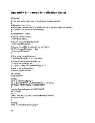 Key fingerprint = AF19 FA27 2F94 998D FDB5 DE3D F8B5 06E4 A169 4E46.
Appendix B – named Initialization Script
#!/bin/bash
# This shell script takes care of starting and stopping named.
#
# chkconfig: 2345 55 45
# description: Named (BIND) is a Domain Name Server (DNS) that is used 
# to resolve host names to IP addresses.
#
# processname: named
# Source function library.
. /etc/init.d/functions
# Source networking configuration.
. /etc/sysconfig/network
# Source for additional options if we have them.
if [ -f /etc/sysconfig/named ] ; then
. /etc/sysconfig/named
fi
# Check that networking is up.
[ "${NETWORKING}" = "no" ] && exit 0
# If Named is not available stop now.
[ -f /usr/sbin/named ] || exit 0
[ -f "${ROOTDIR}"/etc/named.conf ] || exit 0
# Path to the Named binary.
named=/usr/sbin/named
RETVAL=0
prog="Named"
start() {
echo -n $"Starting $prog: "
if [ -n "${ROOTDIR}" -a "x${ROOTDIR}" != "x/" ]; then
OPTIONS="${OPTIONS} -t ${ROOTDIR}"
fi
daemon $named -u named ${OPTIONS}
RETVAL=$?
echo
[ $RETVAL -eq 0 ] && touch /var/lock/subsys/named
return $RETVAL
}
stop() {
echo -n $"Shutting down $prog: "
61
 