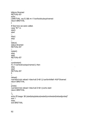 Key fingerprint = AF19 FA27 2F94 998D FDB5 DE3D F8B5 06E4 A169 4E46.
killproc $named
RETVAL=$?
echo
[ $RETVAL -eq 0 ] && rm -f /var/lock/subsys/named
return $RETVAL
}
# See how we were called.
case "$1" in
start)
start
;;
stop)
stop
;;
status)
status $named
RETVAL=$?
;;
restart)
stop
start
RETVAL=$?
;;
condrestart)
if [ -f /var/lock/subsys/named ]; then
stop
start
RETVAL=$?
fi
;;
reload)
/usr/sbin/rndc reload >/dev/null 2>&1 || /usr/bin/killall -HUP $named
return $RETVAL
;;
probe)
/usr/sbin/rndc reload >/dev/null 2>&1 || echo start
return $RETVAL
;;
*)
echo $"Usage: $0 {start|stop|status|restart|condrestart|reload|probe}"
exit 1
esac
exit $RETVAL
62
 