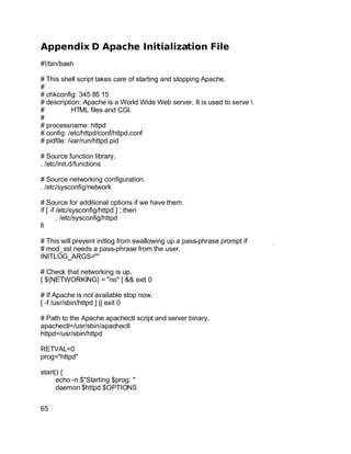 Key fingerprint = AF19 FA27 2F94 998D FDB5 DE3D F8B5 06E4 A169 4E46.
Appendix D Apache Initialization File
#!/bin/bash
# This shell script takes care of starting and stopping Apache.
#
# chkconfig: 345 85 15
# description: Apache is a World Wide Web server. It is used to serve 
# HTML files and CGI.
#
# processname: httpd
# config: /etc/httpd/conf/httpd.conf
# pidfile: /var/run/httpd.pid
# Source function library.
. /etc/init.d/functions
# Source networking configuration.
. /etc/sysconfig/network
# Source for additional options if we have them.
if [ -f /etc/sysconfig/httpd ] ; then
. /etc/sysconfig/httpd
fi
# This will prevent initlog from swallowing up a pass-phrase prompt if
# mod_ssl needs a pass-phrase from the user.
INITLOG_ARGS=""
# Check that networking is up.
[ ${NETWORKING} = "no" ] && exit 0
# If Apache is not available stop now.
[ -f /usr/sbin/httpd ] || exit 0
# Path to the Apache apachectl script and server binary.
apachectl=/usr/sbin/apachectl
httpd=/usr/sbin/httpd
RETVAL=0
prog="httpd"
start() {
echo -n $"Starting $prog: "
daemon $httpd $OPTIONS
65
 