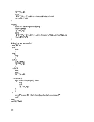 Key fingerprint = AF19 FA27 2F94 998D FDB5 DE3D F8B5 06E4 A169 4E46.
RETVAL=$?
echo
[ $RETVAL = 0 ] && touch /var/lock/subsys/httpd
return $RETVAL
}
stop() {
echo -n $"Shutting down $prog: "
killproc $httpd
RETVAL=$?
echo
[ $RETVAL = 0 ] && rm -f /var/lock/subsys/httpd /var/run/httpd.pid
return $RETVAL
}
# See how we were called.
case "$1" in
start)
start
;;
stop)
stop
;;
status)
status $httpd
RETVAL=$?
;;
restart)
stop
start
RETVAL=$?
;;
condrestart)
if [ -f /var/run/httpd.pid ] ; then
stop
start
RETVAL=$?
fi
;;
*)
echo $"Usage: $0 {start|stop|status|restart|condrestart}"
exit 1
esac
exit $RETVAL
66
 