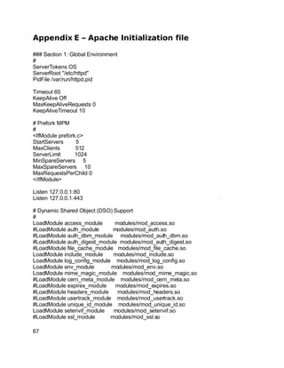 Key fingerprint = AF19 FA27 2F94 998D FDB5 DE3D F8B5 06E4 A169 4E46.
Appendix E – Apache Initialization file
### Section 1: Global Environment
#
ServerTokens OS
ServerRoot "/etc/httpd"
PidFile /var/run/httpd.pid
Timeout 60
KeepAlive Off
MaxKeepAliveRequests 0
KeepAliveTimeout 10
# Prefork MPM
#
<IfModule prefork.c>
StartServers 5
MaxClients 512
ServerLimit 1024
MinSpareServers 5
MaxSpareServers 10
MaxRequestsPerChild 0
</IfModule>
Listen 127.0.0.1:80
Listen 127.0.0.1:443
# Dynamic Shared Object (DSO) Support
#
LoadModule access_module modules/mod_access.so
#LoadModule auth_module modules/mod_auth.so
#LoadModule auth_dbm_module modules/mod_auth_dbm.so
#LoadModule auth_digest_module modules/mod_auth_digest.so
#LoadModule file_cache_module modules/mod_file_cache.so
LoadModule include_module modules/mod_include.so
LoadModule log_config_module modules/mod_log_config.so
LoadModule env_module modules/mod_env.so
LoadModule mime_magic_module modules/mod_mime_magic.so
#LoadModule cern_meta_module modules/mod_cern_meta.so
#LoadModule expires_module modules/mod_expires.so
#LoadModule headers_module modules/mod_headers.so
#LoadModule usertrack_module modules/mod_usertrack.so
#LoadModule unique_id_module modules/mod_unique_id.so
LoadModule setenvif_module modules/mod_setenvif.so
#LoadModule ssl_module modules/mod_ssl.so
67
 
