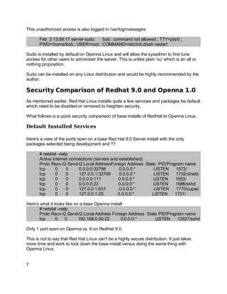 Key fingerprint = AF19 FA27 2F94 998D FDB5 DE3D F8B5 06E4 A169 4E46.
This unauthorized access is also logged in /var/log/messages:
Feb 2 13:59:17 server sudo: bob : command not allowed ; TTY=pts/0 ;
PWD=/home/bob ; USER=root ; COMMAND=/etc/init.d/ssh restart
Sudo is installed by default on Openna Linux and will allow the sysadmin to fine tune
access for other users to administer the server. This is unlike plain 'su' which is an all or
nothing proposition.
Sudo can be installed on any Linux distribution and would be highly recommended by the
author.
Security Comparison of Redhat 9.0 and Openna 1.0
As mentioned earlier, Red Hat Linux installs quite a few services and packages be default
which need to be disabled or removed to heighten security.
What follows is a quick security comparison of base installs of RedHat to Openna Linux.
Default Installed Services
Here's a view of the ports open on a base Red Hat 9.0 Server install with the only
packages selected being development and ??
# netstat -natp
Active Internet connections (servers and established)
Proto Recv-Q Send-Q Local AddressForeign Address State PID/Program name
tcp 0 0 0.0.0.0:32768 0.0.0.0:* LISTEN 1572/
tcp 0 0 127.0.0.1:32769 0.0.0.0:* LISTEN 1702/xinetd
tcp 0 0 0.0.0.0:111 0.0.0.0:* LISTEN 1553/
tcp 0 0 0.0.0.0:22 0.0.0.0:* LISTEN 1688/sshd
tcp 0 0 127.0.0.1:631 0.0.0.0:* LISTEN 1770/cupsd
tcp 0 0 127.0.0.1:25 0.0.0.0:* LISTEN 1731/
Here's what it looks like on a base Openna install:
# netstat -natp
Proto Recv-Q Send-Q Local Address Foreign Address State PID/Program name
tcp 0 0 192.168.0.50:22 0.0.0.0:* LISTEN 13527/sshd
Only 1 port open on Openna vs. 6 on RedHat 9.0.
This is not to say that Red Hat Linux can't be a highly secure distribution. It just takes
more time and work to lock down the base install versus doing the same thing with
Openna Linux.
7
 