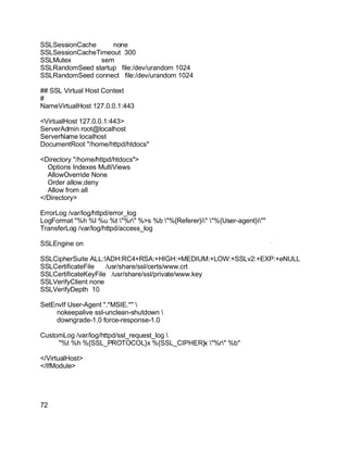 Key fingerprint = AF19 FA27 2F94 998D FDB5 DE3D F8B5 06E4 A169 4E46.
SSLSessionCache none
SSLSessionCacheTimeout 300
SSLMutex sem
SSLRandomSeed startup file:/dev/urandom 1024
SSLRandomSeed connect file:/dev/urandom 1024
## SSL Virtual Host Context
#
NameVirtualHost 127.0.0.1:443
<VirtualHost 127.0.0.1:443>
ServerAdmin root@localhost
ServerName localhost
DocumentRoot "/home/httpd/htdocs"
<Directory "/home/httpd/htdocs">
Options Indexes MultiViews
AllowOverride None
Order allow,deny
Allow from all
</Directory>
ErrorLog /var/log/httpd/error_log
LogFormat "%h %l %u %t "%r" %>s %b "%{Referer}i" "%{User-agent}i""
TransferLog /var/log/httpd/access_log
SSLEngine on
SSLCipherSuite ALL:!ADH:RC4+RSA:+HIGH:+MEDIUM:+LOW:+SSLv2:+EXP:+eNULL
SSLCertificateFile /usr/share/ssl/certs/www.crt
SSLCertificateKeyFile /usr/share/ssl/private/www.key
SSLVerifyClient none
SSLVerifyDepth 10
SetEnvIf User-Agent ".*MSIE.*" 
nokeepalive ssl-unclean-shutdown 
downgrade-1.0 force-response-1.0
CustomLog /var/log/httpd/ssl_request_log 
"%t %h %{SSL_PROTOCOL}x %{SSL_CIPHER}x "%r" %b"
</VirtualHost>
</IfModule>
72
 