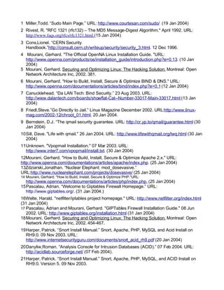 Key fingerprint = AF19 FA27 2F94 998D FDB5 DE3D F8B5 06E4 A169 4E46.
1 Miller,Todd. “Sudo Main Page.” URL: http://www.courtesan.com/sudo/ (19 Jan 2004)
2 Rivest, R. "RFC 1321 (rfc132) – The MD5 Message-Digest Algorithm." April 1992. URL:
http://www.faqs.org/rfcs/rfc1321.html.(15 Jan 2004)
3 Cons,Lionel. “CERN Security
Handbook.”http://consult.cern.ch/writeup/security/security_3.html. 12 Dec 1996.
4 Mourani, Gerhard. "The Official OpenNA Linux Installation Guide. "URL:
http://www.openna.com/products/os/installation_guide/introduction.php?e=0,13. (10 Jan
2004)
5 Mourani, Gerhard. Securing and Optimizing Linux: The Hacking Solution. Montreal: Open
Network Architecture Inc, 2002. 381.
6 Mourani, Gerhard. "How to Build, Install, Secure & Optimize BIND & DNS." URL:
http://www.openna.com/documentations/articles/bind/index.php?e=0,1 (12 Jan 2004)
7 Canucklehead. “Da LAN Tech: Bind Security.” 23 Aug 2003. URL:
http://www.dalantech.com/boards/showflat-Cat--Number-33017-Main-33017.html (13 Jan
2004)
8 Friedl,Steve.”Go Directly to Jail.” Linux Magazine December 2002. URL:http://www.linux-
mag.com/2002-12/chroot_01.html. 20 Jan 2004.
9 Bernstein, D.J. “The qmail security guarantee. URL: http://cr.yp.to/qmail/guarantee.html (30
Jan 2004)
10Sill, Dave. "Life with qmail." 26 Jan 2004. URL: http://www.lifewithqmail.org/lwq.html (30 Jan
2004)
11Unknown. "Vpopmail Installation." 07 Mar 2003. URL:
http://www.inter7.com/vpopmail/install.txt. (30 Jan 2004)
12Mourani, Gerhard. "How to Build, Install, Secure & Optimize Apache 2.x." URL:
http://www.openna.com/documentations/articles/apache/index.php. (25 Jan 2004)
13Zdziarski,Jonathan. “Nuclear Elephant: mod_dosevasive.”
URL:http://www.nuclearelephant.com/projects/dosevasive/ (25 Jan 2004)
14 Mourani, Gerhard. "How to Build, Install, Secure & Optimize PHP."URL:
http://www.openna.com/documentations/articles/php/index.php. (25 Jan 2004)
15Pascalau, Adrian. “Welcome to Giptables Firewall Homepage.” URL:
http://www.giptables.org/. (31 Jan 2004.)
16Welte, Harald. "netfilter/iptables project homepage." URL: http://www.netfilter.org/index.html
(31 Jan 2004)
17 Pascalau, Adrian and Mourani, Gerhard. "GIPTables Firewall Installation Guide." 08 Jun
2002. URL: http://www.giptables.org/installation.html (31 Jan 2004)
18Mourani, Gerhard. Securing and Optimizing Linux: The Hacking Solution. Montreal: Open
Network Architecture Inc, 2002. 454-467.
19Harper, Patrick. “Snort Install Manual.” Snort, Apache, PHP, MySQL and Acid Install on
RH9.0. 09 Nov 2003. URL:
http://www.internetsecurityguru.com/documents/snort_acid_rh9.pdf (20 Jan 2004)
20Danyliw,Roman. “Analysis Console for Intrusion Databases (ACID).” 07 Feb 2004. URL:
http://acidlab.sourceforge.net/ (07 Feb 2004).
21Harper, Patrick. “Snort Install Manual.” Snort, Apache, PHP, MySQL, and ACID Install on
RH9.0. Version 5. 09 Nov 2003.
 