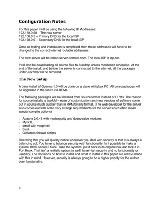 Key fingerprint = AF19 FA27 2F94 998D FDB5 DE3D F8B5 06E4 A169 4E46.
Configuration Notes
For this paper I will be using the following IP Addresses:
192.168.0.50 – The new server
192.168.0.5 – Primary DNS for the local ISP
192.168.0.6 – Secondary DNS for the local ISP
Once all testing and installation is completed then these addresses will have to be
changed to the correct internet routable addresses.
The new server will be called server.domain.com. The local ISP is isp.net.
I will also be downloading all source files to /usr/tmp unless mentioned otherwise. At the
end of the install, and before the server is connected to the internet, all the packages
under /usr/tmp will be removed.
The New Setup
A base install of Openna 1.0 will be done on a clone whitebox PC. All core packages will
be upgraded in the future via RPMs.
The following packages will be installed from source format instead of RPMs. The reason
for source installs is twofold – ease of customization and new versions of software come
out in source much quicker than in RPM/binary format. (The web developer for the server
also comes out with some very strange requirements for the server which often mean
special compile options)
– Apache 2.0.48 with modsecurity and dosevasive modules
– MySQL
– qmail with vpopmail
– Bind
– Giptables firewall scripts
One thing that you will quickly notice whenever you deal with security is that it is always a
balancing act. You have to balance security with functionality. Is it possible to make a
system 100% secure? Sure. Take the system, put it back in its original box and lock it in
Fort Knox. That isn't a realistic option as we'll have high security and no functionality or
usability. The decisions on how to install and what to install in this paper are always made
with this in mind. However, security is always going to be a higher priority for the author
over functionality.
8
 