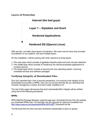 Key fingerprint = AF19 FA27 2F94 998D FDB5 DE3D F8B5 06E4 A169 4E46.
Layers of Protection
With security, one talks about layers of protection. We never want to have only one layer
of protection on our systems. We want multiple layers.
On this installation I will be working with what I perceive as three layers:
1) The outer layer which consists of giptables firewall scripts and snort intrusion detection
2) The middle layer which consists of 'hardening' the internet accessible applications to
increase security
3) The lowest layer which consists of securing the core operating system, removing
unneeded services and software packages.
Verifying Integrity of Downloaded Files
One very important item, from a security perspective, is to ensure is the integrity of any
downloaded source files or RPMs. How can you be sure that the file you download has
not been changed by a cracker and had a trojan installed on it?
The rest of this paper will assume that each downloaded file's integrity will be verified
using one of the following procedures.
RPMs
RPM (RedHat Package Manager supports) pgp keys. Download the key from the website
you download RPMs from. For example, the rpm gpg key for openna is available from
http://www.openna.com/downloads/RPM-GPG-KEY. Download the file:
The file looks like this (this has been shortened substantially to save on space):
9
Internet (the bad guys)
Layer 1 – Giptables and Snort
Hardened Applications
Hardened OS (Openna Linux)
 