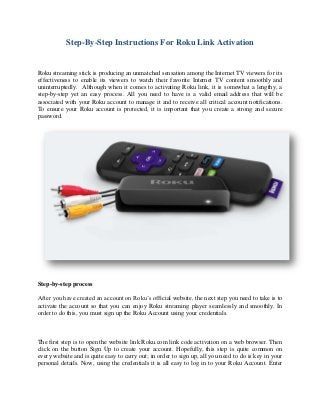 Step-By-Step Instructions For Roku Link Activation
Roku streaming stick is producing an unmatched sensation among the Internet TV viewers for its
effectiveness to enable its viewers to watch their favorite Internet TV content smoothly and
uninterruptedly. Although when it comes to activating Roku link, it is somewhat a lengthy, a
step-by-step yet an easy process. All you need to have is a valid email address that will be
associated with your Roku account to manage it and to receive all critical account notifications.
To ensure your Roku account is protected, it is important that you create a strong and secure
password.
Step-by-step process
After you have created an account on Roku’s official website, the next step you need to take is to
activate the account so that you can enjoy Roku streaming player seamlessly and smoothly. In
order to do this, you must sign up the Roku Account using your credentials.
The first step is to open the website link Roku.com link code activation on a web browser. Then
click on the button Sign Up to create your account. Hopefully, this step is quite common on
every website and is quite easy to carry out; in order to sign up, all you need to do is key in your
personal details. Now, using the credentials it is all easy to log in to your Roku Account. Enter
 