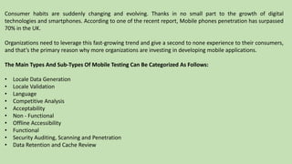 Consumer habits are suddenly changing and evolving. Thanks in no small part to the growth of digital
technologies and smartphones. According to one of the recent report, Mobile phones penetration has surpassed
70% in the UK.
Organizations need to leverage this fast-growing trend and give a second to none experience to their consumers,
and that’s the primary reason why more organizations are investing in developing mobile applications.
The Main Types And Sub-Types Of Mobile Testing Can Be Categorized As Follows:
• Locale Data Generation
• Locale Validation
• Language
• Competitive Analysis
• Acceptability
• Non - Functional
• Offline Accessibility
• Functional
• Security Auditing, Scanning and Penetration
• Data Retention and Cache Review
 