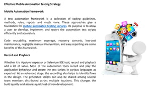 Effective Mobile Automation Testing Strategy
Mobile Automation Framework
A test automation framework is a collection of coding guidelines,
methods, rules, reports and much more. These approaches give a
foundation for mobile automated testing services. Its purpose is to allow
a user to develop, implement and report the automation test scripts
efficiently and accurately.
Code reusability, maximum coverage, recovery scenario, low-cost
maintenance, negligible manual intervention, and easy reporting are some
benefits of this framework.
Record and Playback
Whether it is Appium inspector or Selenium IDE tool, record and playback
add a lot of value. Most of the automation tools record and play the
application behaviour and create the test scripts in various languages as
expected. At an advanced stage, the recording also helps to identify flaws
in the design. The generated scripts can also be shared among several
team members distributed across multiple locations. This changes the
build quality and assures quick test-driven development.
 