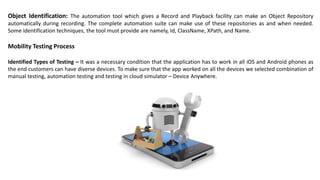 Object Identification: The automation tool which gives a Record and Playback facility can make an Object Repository
automatically during recording. The complete automation suite can make use of these repositories as and when needed.
Some identification techniques, the tool must provide are namely, Id, ClassName, XPath, and Name.
Mobility Testing Process
Identified Types of Testing – It was a necessary condition that the application has to work in all iOS and Android phones as
the end customers can have diverse devices. To make sure that the app worked on all the devices we selected combination of
manual testing, automation testing and testing in cloud simulator – Device Anywhere.
 