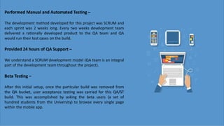 Performed Manual and Automated Testing –
The development method developed for this project was SCRUM and
each sprint was 2 weeks long. Every two weeks development team
delivered a rationally developed product to the QA team and QA
would run their test cases on the build.
Provided 24 hours of QA Support –
We understand a SCRUM development model (QA team is an integral
part of the development team throughout the project).
Beta Testing –
After this initial setup, once the particular build was removed from
the QA bucket, user acceptance testing was carried for this QA/ST
build. This was accomplished by asking the beta users (a set of
hundred students from the University) to browse every single page
within the mobile app.
 