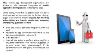 Most mobile app development organizations are
known to offer seamless integration of mobile
application testing services and corporate apps.
While testing, flaws that are detected can look to be
small and not so important, but on further digging,
bigger inconsistencies may be exposed. For detecting
vulnerabilities and faults in mobile apps, answering
the following questions can help.
• What are another company integrations with the
app?
• How does the app redirection occur? What are the
data transmitted in this redirection?
• Is the data safe?
• How will app going to perform when used for a
long time under fixed load. How is it supposed to
perform under such circumstances? If its
performance is not that good, then what are the
reasons?
 