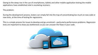 Owing to the steep rise in the use of smartphones, tablets and other mobile application testing the mobile
applications have established vital in escalating receivers.
The problem:
During the development process, testers can simply fall into the trap of concentrating too much on new code or
new tests, at the time of testing for regressions.
This is a simple process for issues to develop and go unnoticed – particularly performance problems. Regression
tests are important to show you bottlenecks so you can uncover the flaws in your code.
 