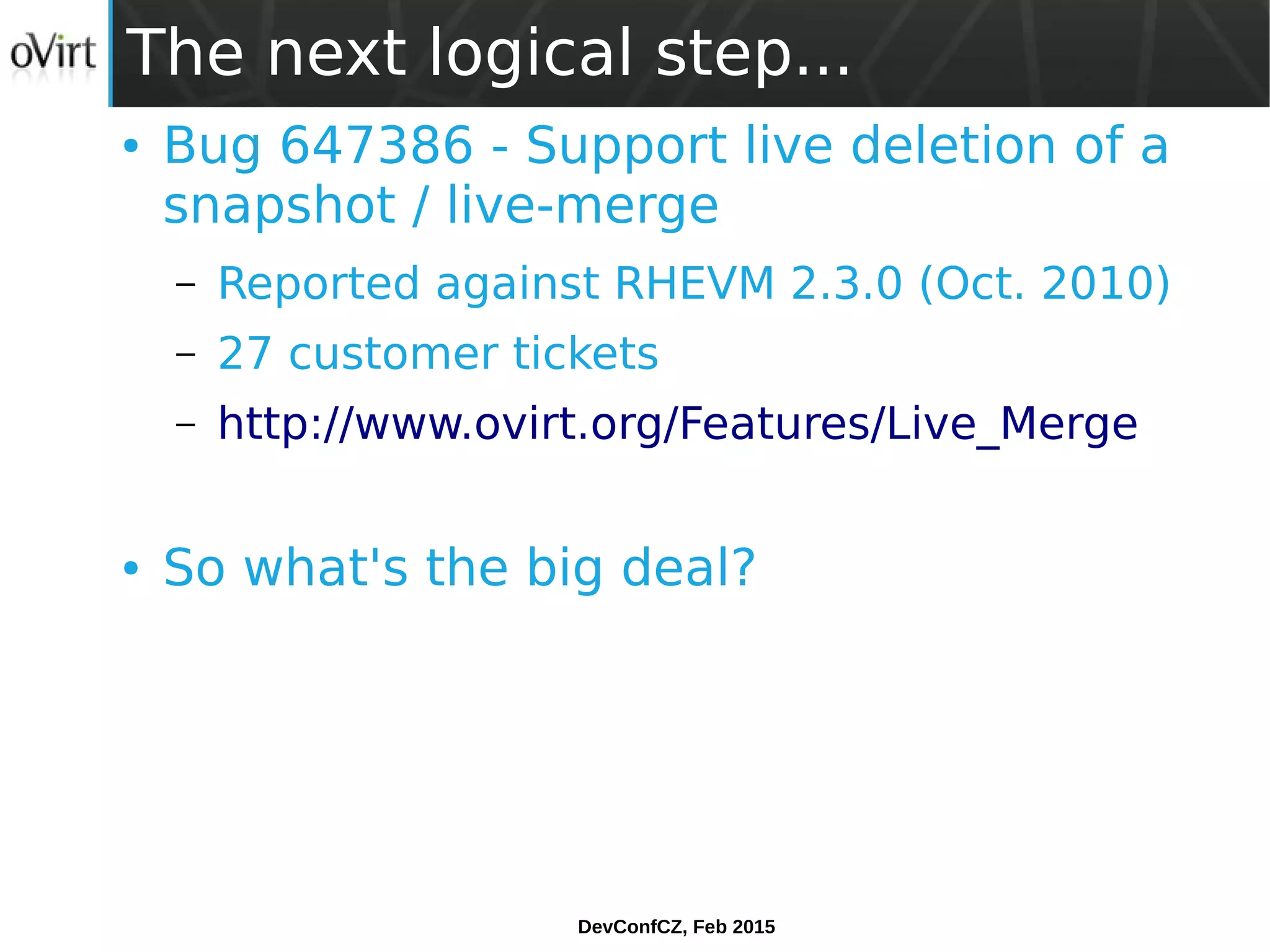 DevConfCZ, Feb 2015
The next logical step...
● Bug 647386 - Support live deletion of a
snapshot / live-merge
– Reported against RHEVM 2.3.0 (Oct. 2010)
– 27 customer tickets
– http://www.ovirt.org/Features/Live_Merge
● So what's the big deal?
 