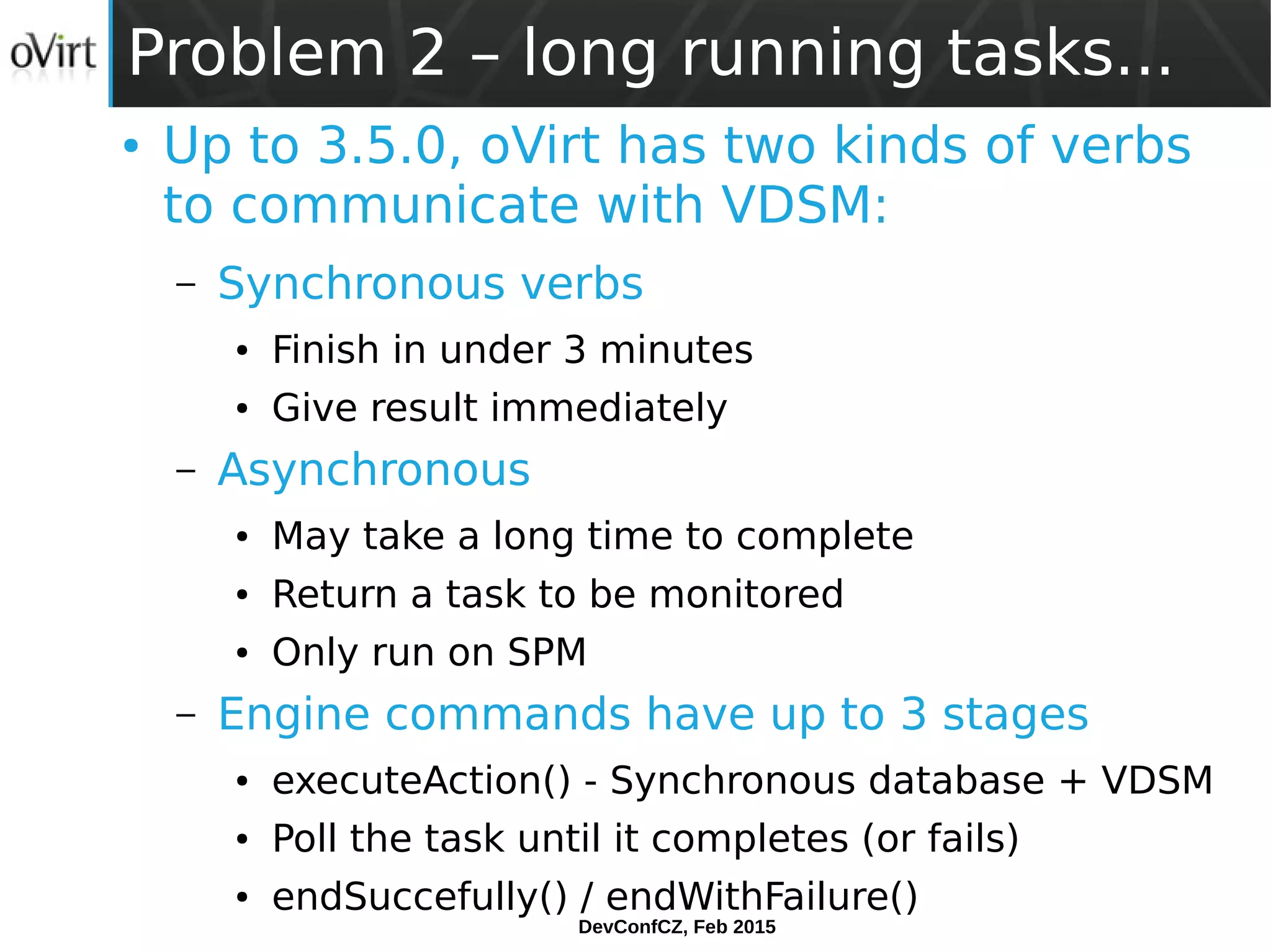 DevConfCZ, Feb 2015
Problem 2 – long running tasks...
● Up to 3.5.0, oVirt has two kinds of verbs
to communicate with VDSM:
– Synchronous verbs
● Finish in under 3 minutes
● Give result immediately
– Asynchronous
● May take a long time to complete
● Return a task to be monitored
● Only run on SPM
– Engine commands have up to 3 stages
● executeAction() - Synchronous database + VDSM
● Poll the task until it completes (or fails)
● endSuccefully() / endWithFailure()
 