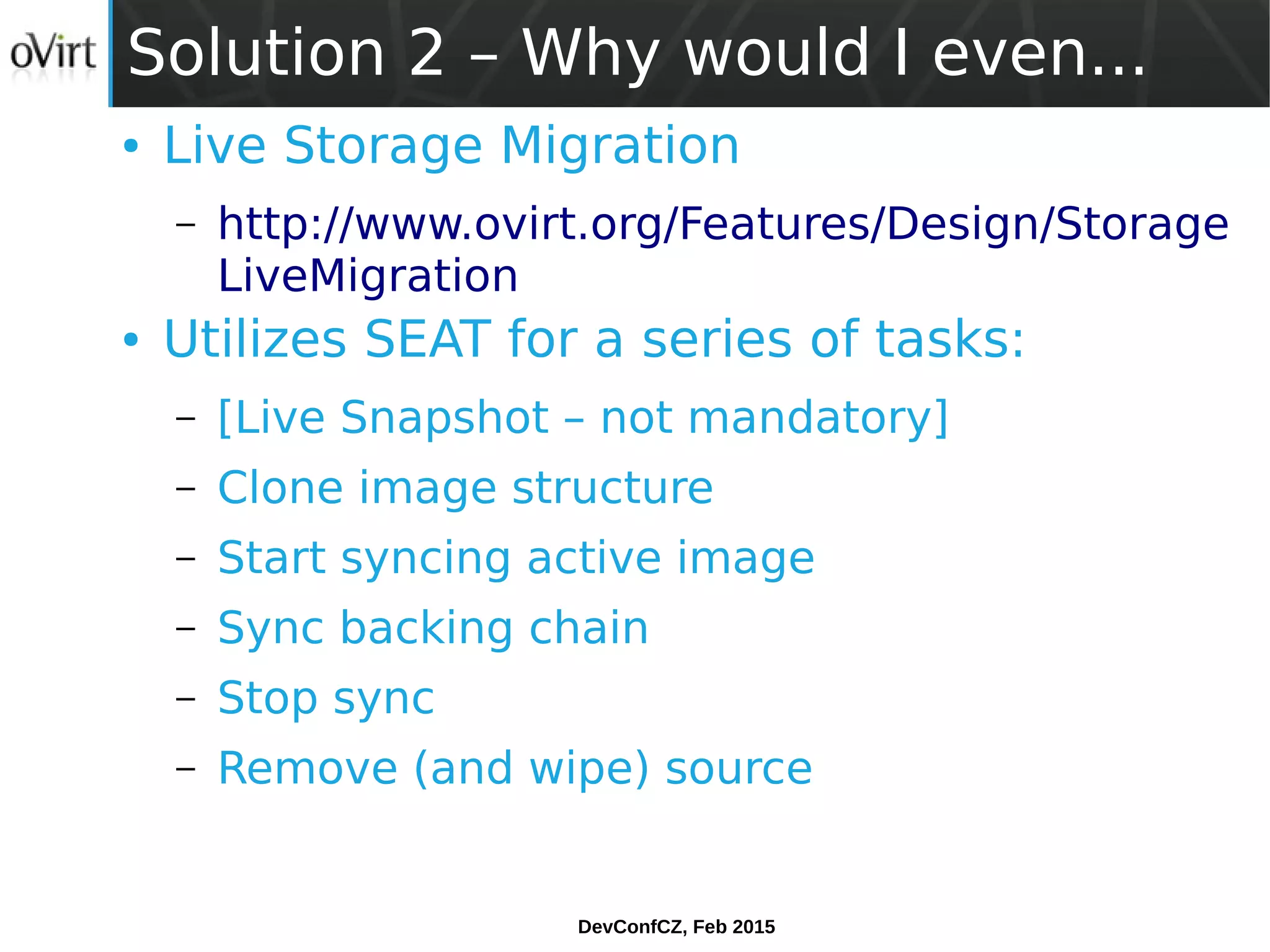 DevConfCZ, Feb 2015
Solution 2 – Why would I even...
● Live Storage Migration
– http://www.ovirt.org/Features/Design/Storage
LiveMigration
● Utilizes SEAT for a series of tasks:
– [Live Snapshot – not mandatory]
– Clone image structure
– Start syncing active image
– Sync backing chain
– Stop sync
– Remove (and wipe) source
 