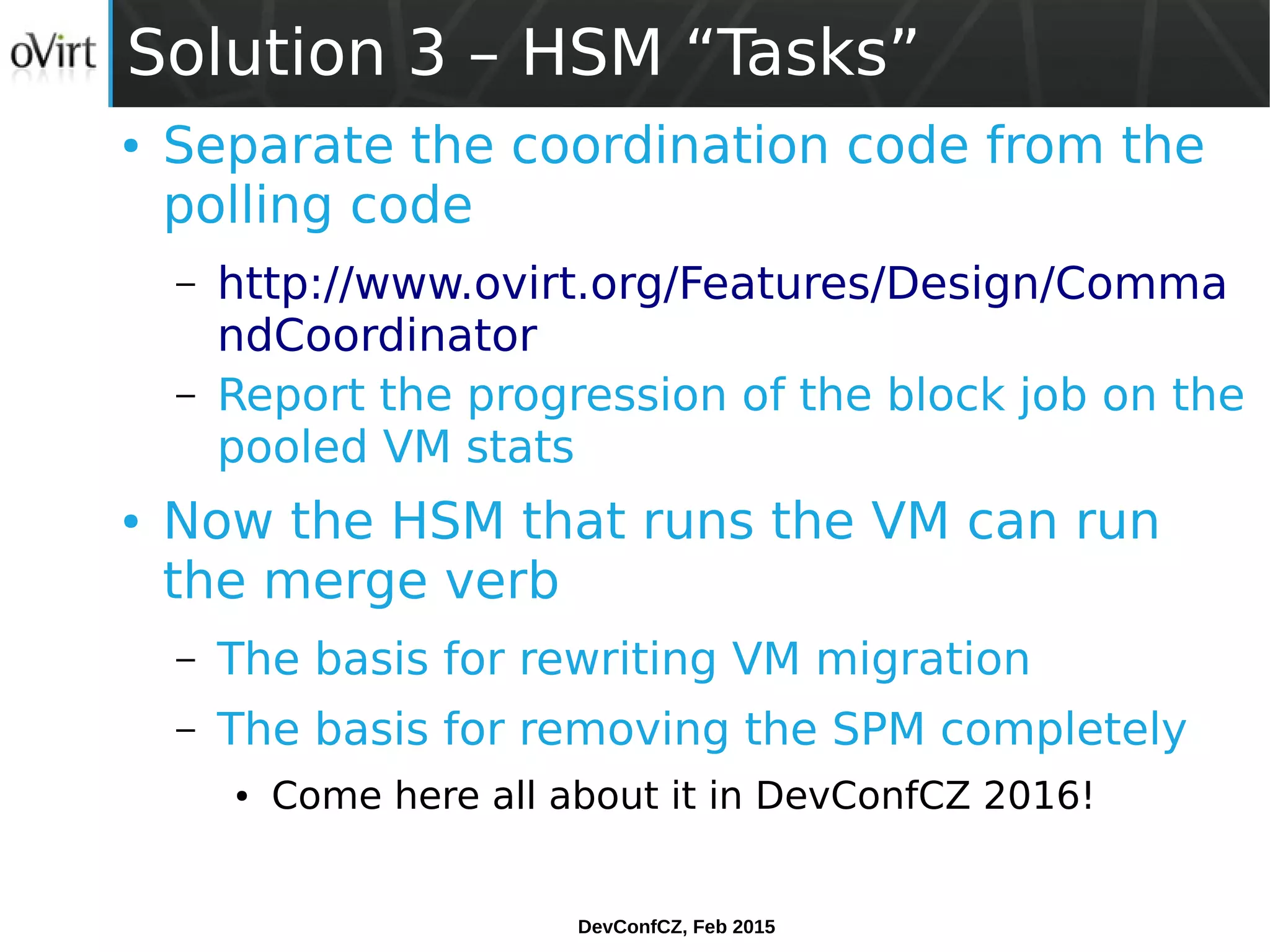 DevConfCZ, Feb 2015
Solution 3 – HSM “Tasks”
● Separate the coordination code from the
polling code
– http://www.ovirt.org/Features/Design/Comma
ndCoordinator
– Report the progression of the block job on the
pooled VM stats
● Now the HSM that runs the VM can run
the merge verb
– The basis for rewriting VM migration
– The basis for removing the SPM completely
● Come here all about it in DevConfCZ 2016!
 
