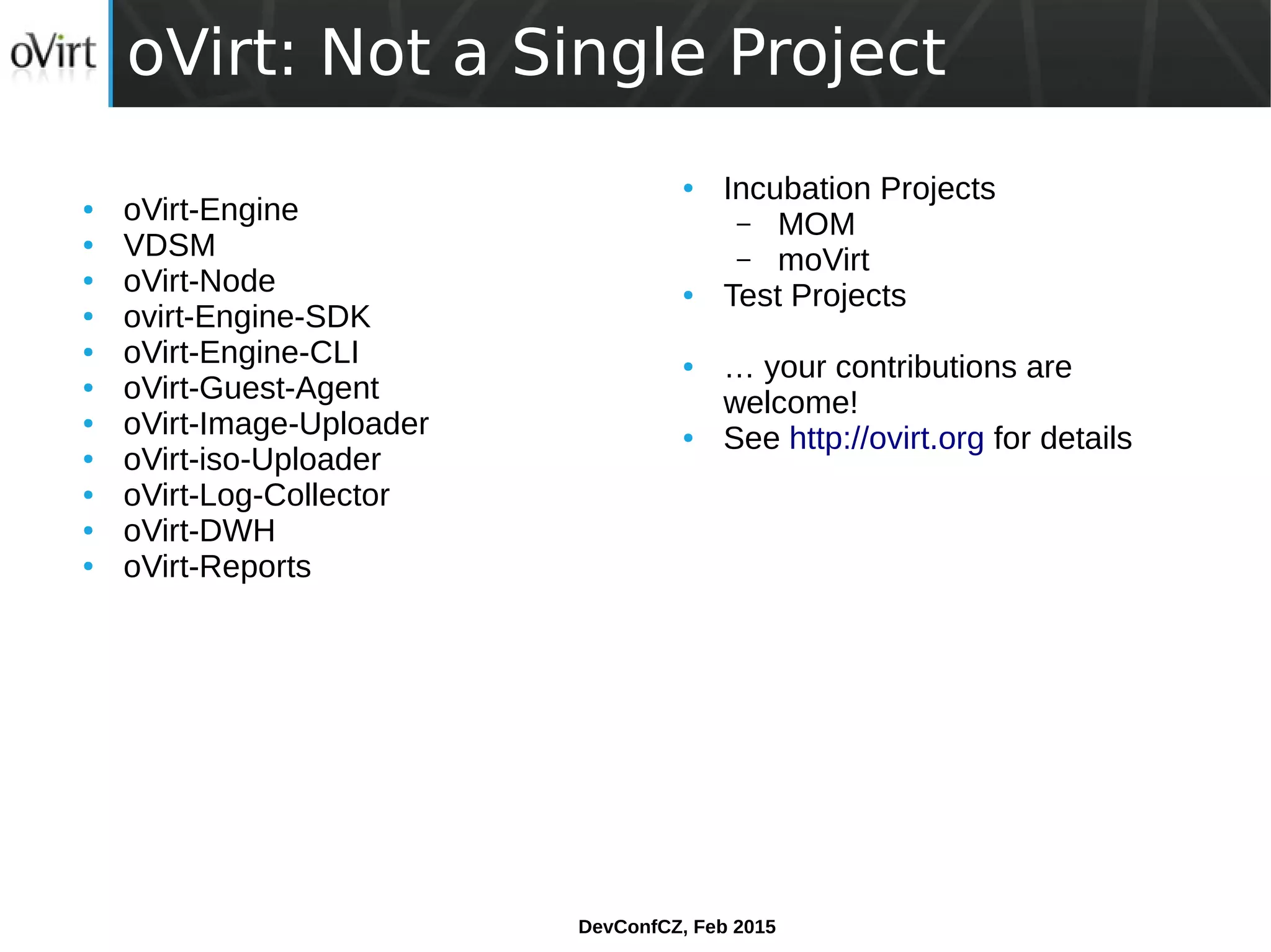 DevConfCZ, Feb 2015
oVirt: Not a Single Project
● oVirt-Engine
● VDSM
● oVirt-Node
● ovirt-Engine-SDK
● oVirt-Engine-CLI
● oVirt-Guest-Agent
● oVirt-Image-Uploader
● oVirt-iso-Uploader
● oVirt-Log-Collector
● oVirt-DWH
● oVirt-Reports
● Incubation Projects
– MOM
– moVirt
● Test Projects
● … your contributions are
welcome!
● See http://ovirt.org for details
 