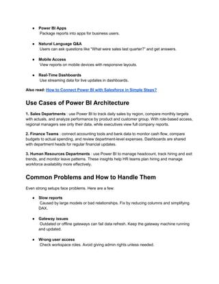 ● Power BI Apps
Package reports into apps for business users.
● Natural Language Q&A
Users can ask questions like “What were sales last quarter?” and get answers.
● Mobile Access
View reports on mobile devices with responsive layouts.
● Real-Time Dashboards
Use streaming data for live updates in dashboards.
Also read: How to Connect Power BI with Salesforce in Simple Steps?
Use Cases of Power BI Architecture
1. Sales Departments : use Power BI to track daily sales by region, compare monthly targets
with actuals, and analyze performance by product and customer group. With role-based access,
regional managers see only their data, while executives view full company reports.
2. Finance Teams : connect accounting tools and bank data to monitor cash flow, compare
budgets to actual spending, and review department-level expenses. Dashboards are shared
with department heads for regular financial updates.
3. Human Resources Departments : use Power BI to manage headcount, track hiring and exit
trends, and monitor leave patterns. These insights help HR teams plan hiring and manage
workforce availability more effectively.
Common Problems and How to Handle Them
Even strong setups face problems. Here are a few:
● Slow reports
Caused by large models or bad relationships. Fix by reducing columns and simplifying
DAX.
● Gateway issues
Outdated or offline gateways can fail data refresh. Keep the gateway machine running
and updated.
● Wrong user access
Check workspace roles. Avoid giving admin rights unless needed.
 