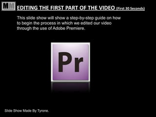 EDITING THE FIRST PART OF THE VIDEO (First 30 Seconds)
       This slide show will show a step-by-step guide on how
       to begin the process in which we edited our video
       through the use of Adobe Premiere.




Slide Show Made By Tyrone.
 