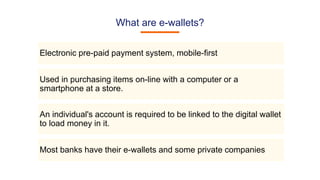 What are e-wallets?
Electronic pre-paid payment system, mobile-first
Used in purchasing items on-line with a computer or a
smartphone at a store.
An individual's account is required to be linked to the digital wallet
to load money in it.
Most banks have their e-wallets and some private companies
 