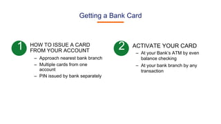 Getting a Bank Card
HOW TO ISSUE A CARD
FROM YOUR ACCOUNT
– Approach nearest bank branch
– Multiple cards from one
account
– PIN issued by bank separately
1 2 ACTIVATE YOUR CARD
– At your Bank’s ATM by even
balance checking
– At your bank branch by any
transaction
 