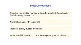 Must Do Practices
Register your mobile number at bank for regular information by
SMS for every transaction
Never share your PIN to anyone
Transact at only trusted merchants
While at ATM, ensure no one is looking over your shoulders
 